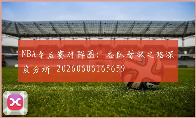 NBA季后赛对阵图:各队晋级之路深度分析_20260606165659