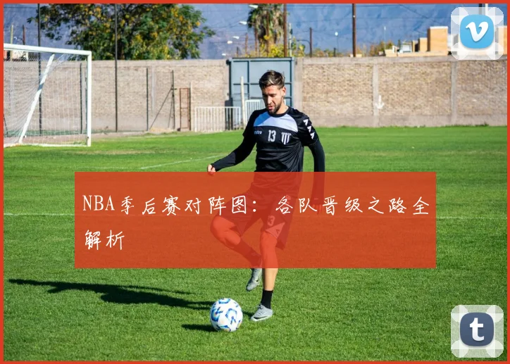 NBA季后赛对阵图:各队晋级之路全解析